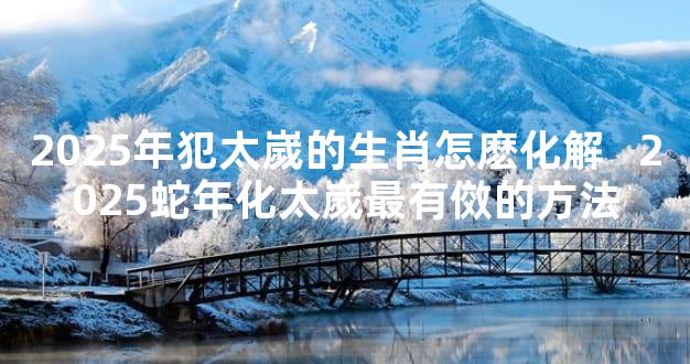 2025年犯太嵗的生肖怎麽化解   2025蛇年化太嵗最有傚的方法